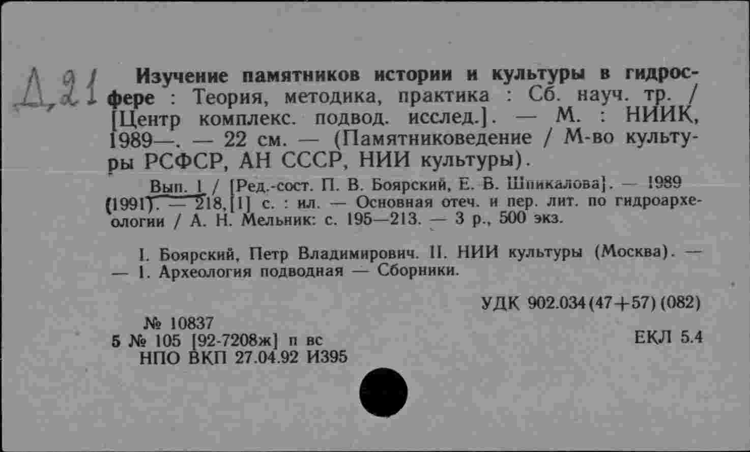 ﻿Mi
Изучение памятников истории и культуры в гидросфере : Теория, методика, практика : Сб. науч. тр. / [Центр комплекс, подвод, исслед.]. — М. : НИИК, 1989—. — 22 см. — (Памятниковедение / М-во культуры РСФСР, АН СССР, НИИ культуры).
Вып. 1 / [Ред.-сост. П. В. Боярский, Е. В. Шпикалова]. — 1989 (1991 у. _ 5”18,[ 1 ] с. : ил. — Основная отеч. и пер. лит. по гидроархеологии / А. Н. Мельник: с. 195—213. — 3 р., 500 экз.
1. Боярский, Петр Владимирович. II. НИИ культуры (Москва). — — 1. Археология подводная — Сборники.
№ 10837
5 № 105 [92-7208ж] п вс НПО ВКП 27.04.92 И395
УДК 902.034(474-57) (082)
ЕКЛ 5.4